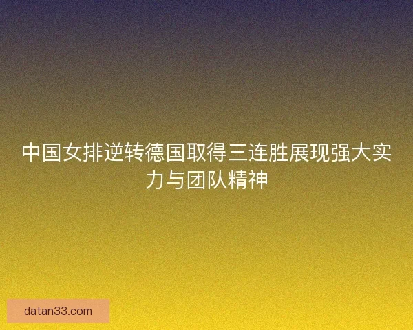中国女排逆转德国取得三连胜展现强大实力与团队精神