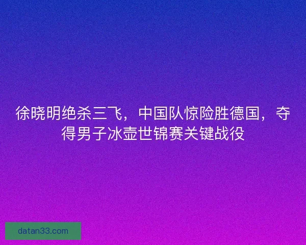 徐晓明绝杀三飞，中国队惊险胜德国，夺得男子冰壶世锦赛关键战役