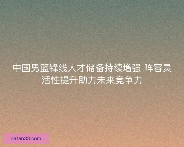 中国男篮锋线人才储备持续增强 阵容灵活性提升助力未来竞争力