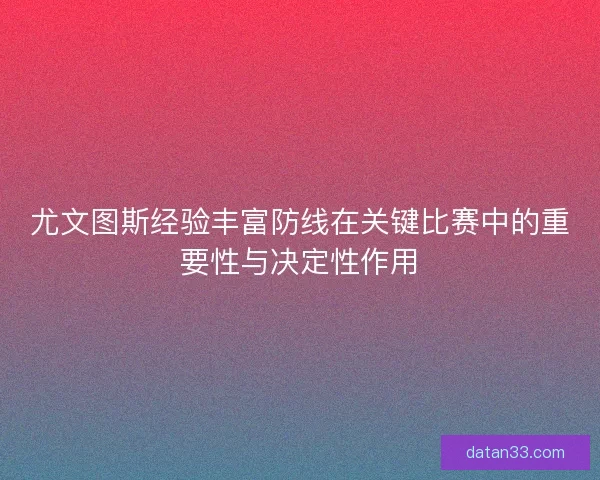 尤文图斯经验丰富防线在关键比赛中的重要性与决定性作用