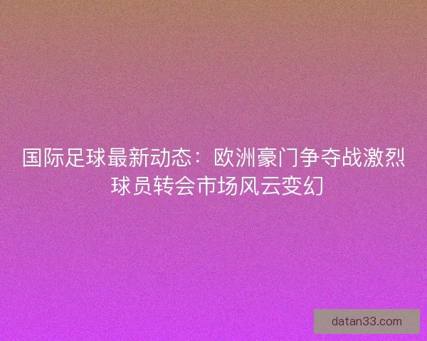 国际足球最新动态：欧洲豪门争夺战激烈 球员转会市场风云变幻