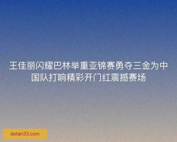 王佳丽闪耀巴林举重亚锦赛勇夺三金为中国队打响精彩开门红震撼赛场