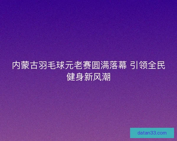 内蒙古羽毛球元老赛圆满落幕 引领全民健身新风潮