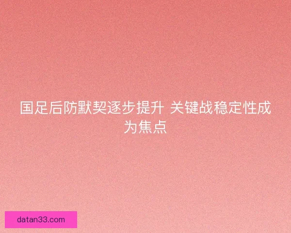 国足后防默契逐步提升 关键战稳定性成为焦点